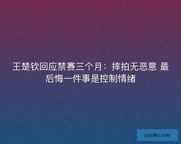 王楚钦回应禁赛三个月：摔拍无恶意 最后悔一件事是控制情绪