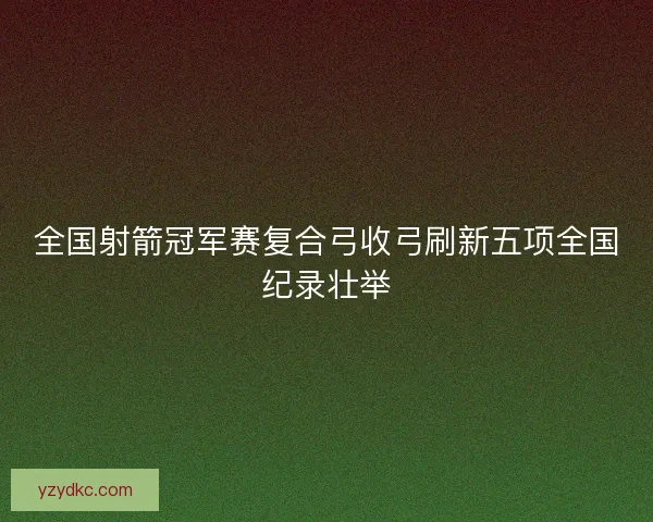 全国射箭冠军赛复合弓收弓刷新五项全国纪录壮举 全国射箭冠军赛复合弓收弓刷新五项全国纪录壮举