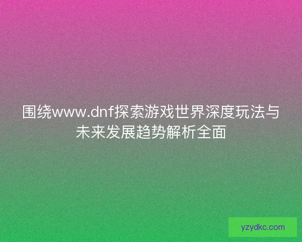 围绕www.dnf探索游戏世界深度玩法与未来发展趋势解析全面