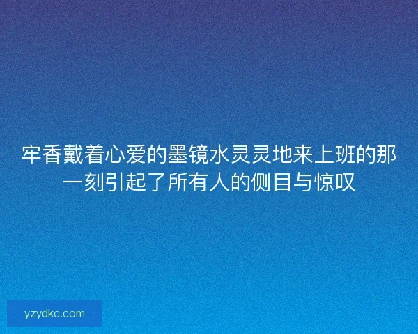 牢香戴着心爱的墨镜水灵灵地来上班的那一刻引起了所有人的侧目与惊叹