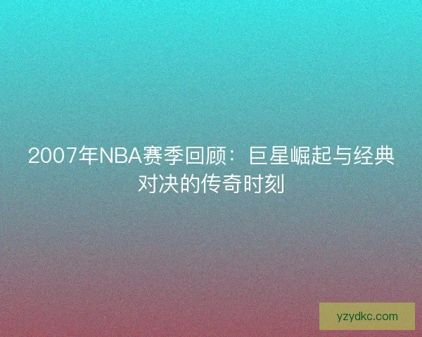 2007年NBA赛季回顾:巨星崛起与经典对决的传奇时刻 2007年NBA赛季回顾:巨星崛起与经典对决的传奇时刻