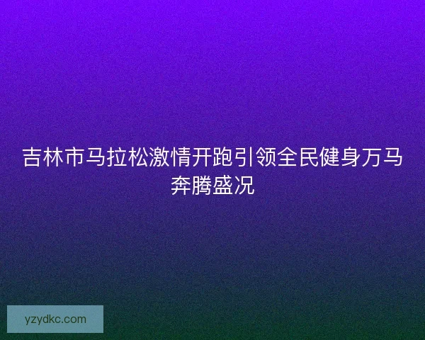 吉林市马拉松激情开跑引领全民健身万马奔腾盛况 吉林市马拉松激情开跑引领全民健身万马奔腾盛况