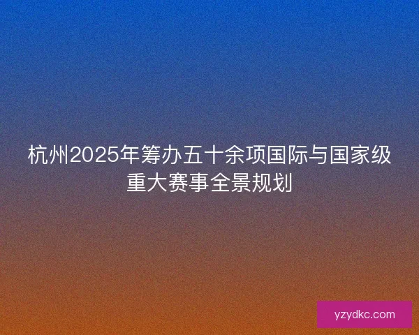 杭州2025年筹办五十余项国际与国家级重大赛事全景规划