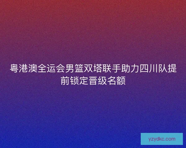 粤港澳全运会男篮双塔联手助力四川队提前锁定晋级名额
