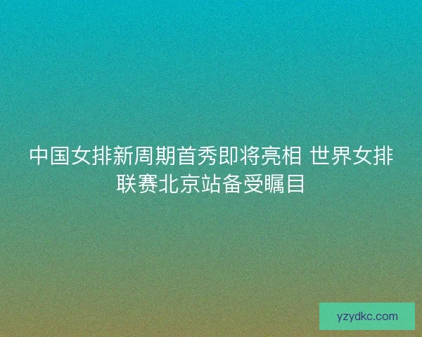 中国女排新周期首秀即将亮相 世界女排联赛北京站备受瞩目
