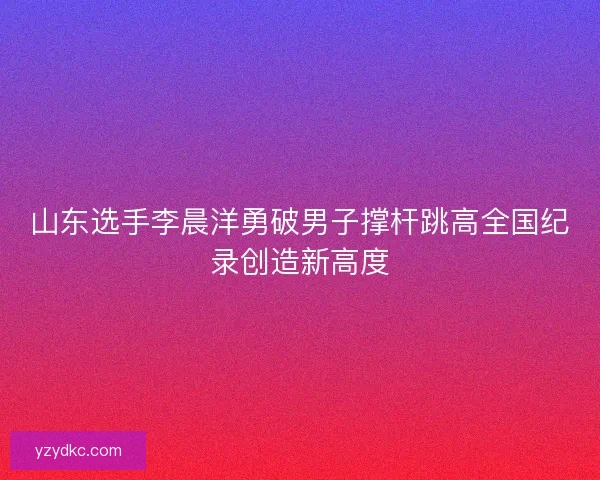 山东选手李晨洋勇破男子撑杆跳高全国纪录创造新高度 山东选手李晨洋勇破男子撑杆跳高全国纪录创造新高度