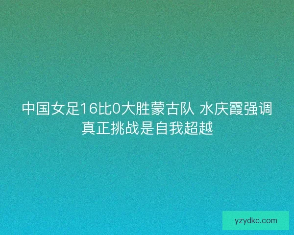 中国女足16比0大胜蒙古队 水庆霞强调真正挑战是自我超越 中国女足16比0大胜蒙古队 水庆霞强调真正挑战是自我超越