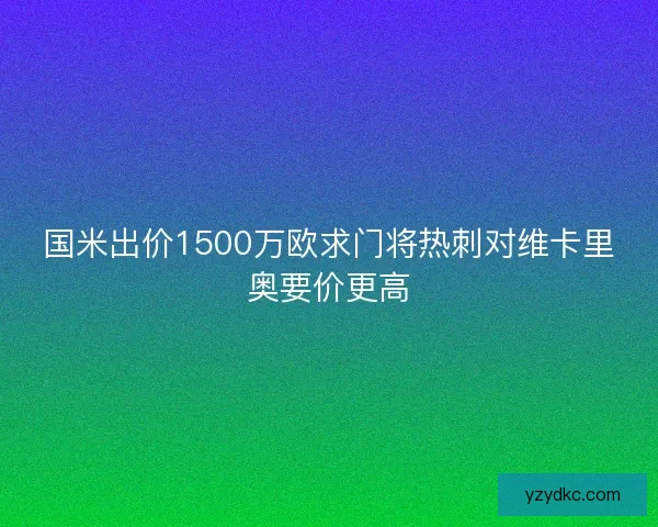 国米出价1500万欧求门将热刺对维卡里奥要价更高