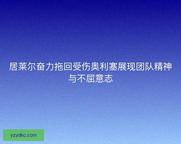 居莱尔奋力拖回受伤奥利塞展现团队精神与不屈意志