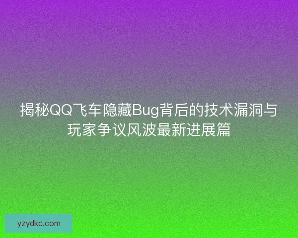揭秘QQ飞车隐藏Bug背后的技术漏洞与玩家争议风波最新进展篇