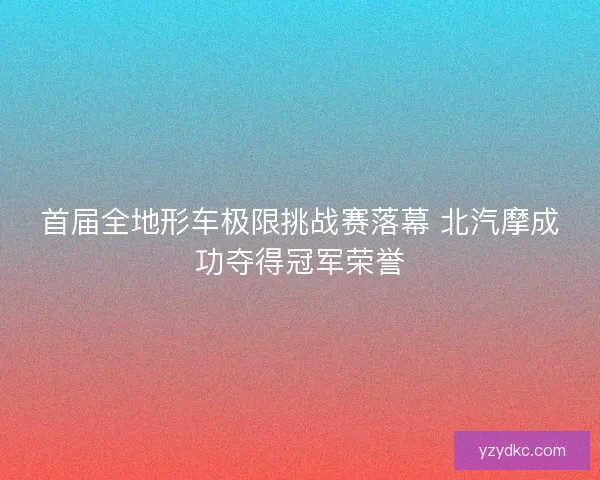 首届全地形车极限挑战赛落幕 北汽摩成功夺得冠军荣誉 首届全地形车极限挑战赛落幕 北汽摩成功夺得冠军荣誉