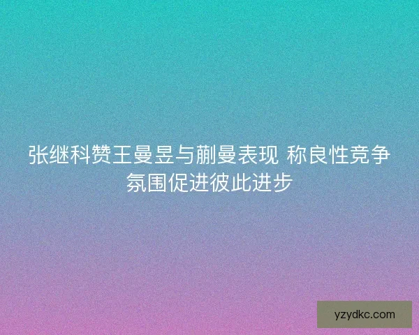 张继科赞王曼昱与蒯曼表现 称良性竞争氛围促进彼此进步