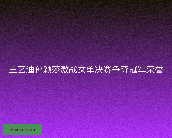 王艺迪孙颖莎激战女单决赛争夺冠军荣誉 王艺迪孙颖莎激战女单决赛争夺冠军荣誉