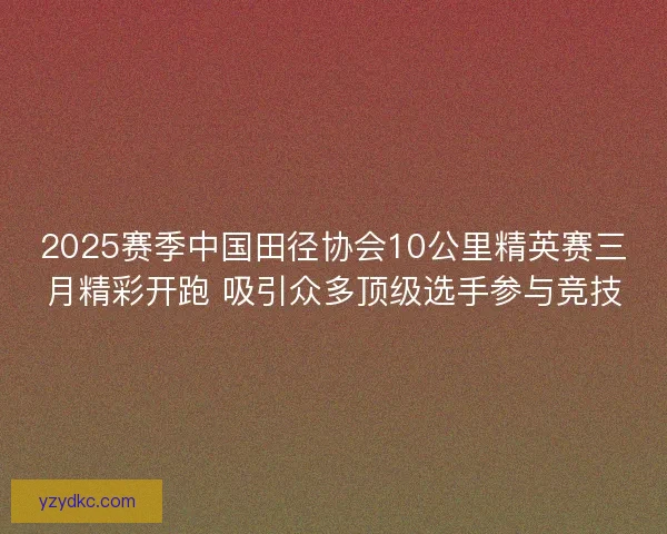 2025赛季中国田径协会10公里精英赛三月精彩开跑 吸引众多顶级选手参与竞技 2025赛季中国田径协会10公里精英赛三月精彩开跑 吸引众多顶级选手参与竞技