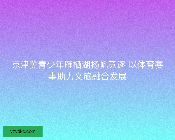 京津冀青少年雁栖湖扬帆竞逐 以体育赛事助力文旅融合发展