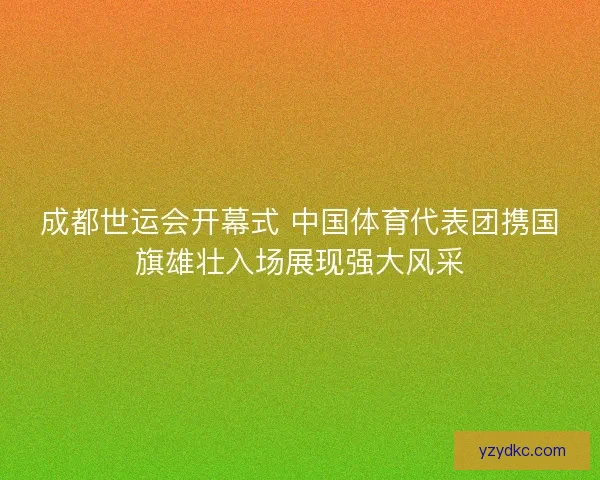 成都世运会开幕式 中国体育代表团携国旗雄壮入场展现强大风采 成都世运会开幕式 中国体育代表团携国旗雄壮入场展现强大风采