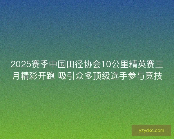 2025赛季中国田径协会10公里精英赛三月精彩开跑 吸引众多顶级选手参与竞技