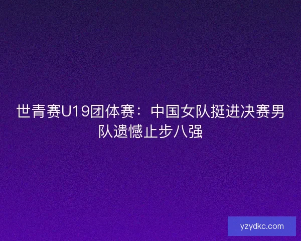 世青赛U19团体赛：中国女队挺进决赛男队遗憾止步八强