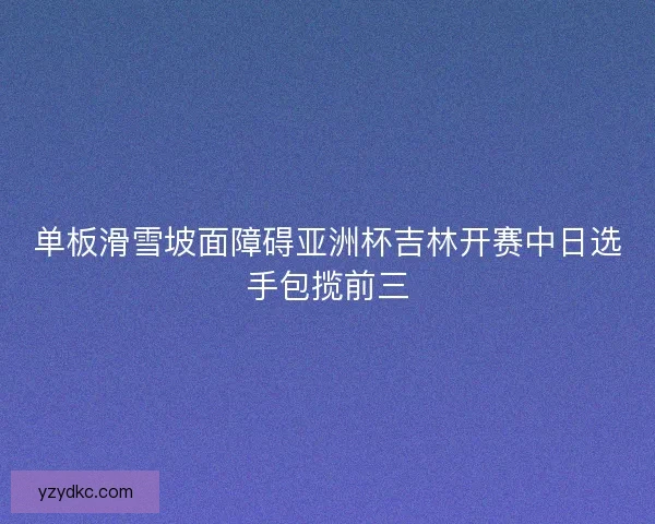 单板滑雪坡面障碍亚洲杯吉林开赛中日选手包揽前三