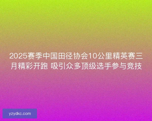 2025赛季中国田径协会10公里精英赛三月精彩开跑 吸引众多顶级选手参与竞技 2025赛季中国田径协会10公里精英赛三月精彩开跑 吸引众多顶级选手参与竞技