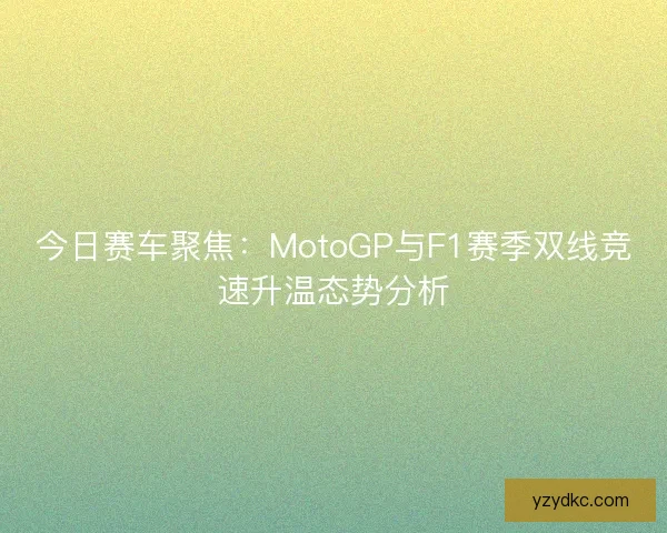 今日赛车聚焦：MotoGP与F1赛季双线竞速升温态势分析