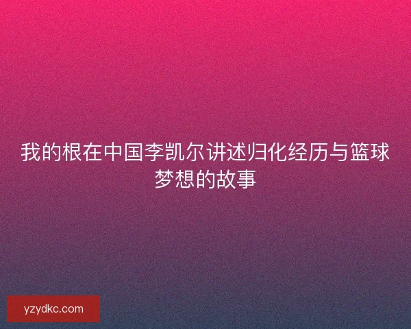 我的根在中国李凯尔讲述归化经历与篮球梦想的故事