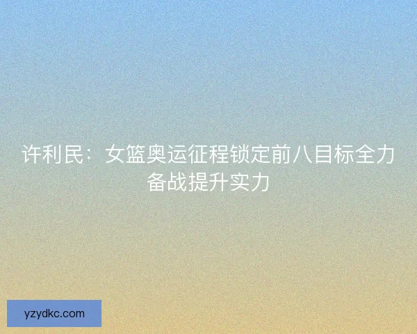 许利民：女篮奥运征程锁定前八目标全力备战提升实力