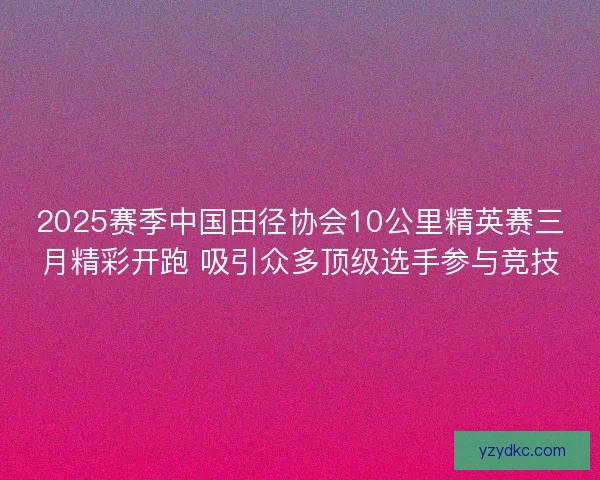 2025赛季中国田径协会10公里精英赛三月精彩开跑 吸引众多顶级选手参与竞技