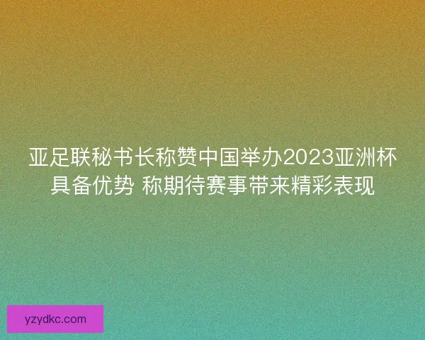 亚足联秘书长称赞中国举办2023亚洲杯具备优势 称期待赛事带来精彩表现