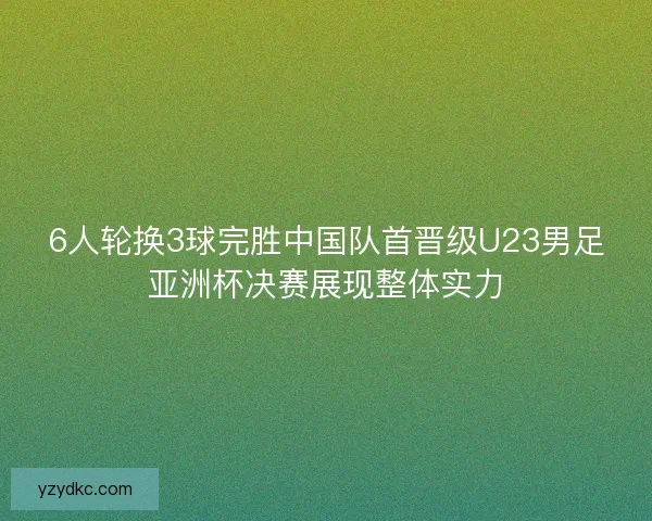 6人轮换3球完胜中国队首晋级U23男足亚洲杯决赛展现整体实力