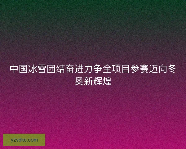 中国冰雪团结奋进力争全项目参赛迈向冬奥新辉煌