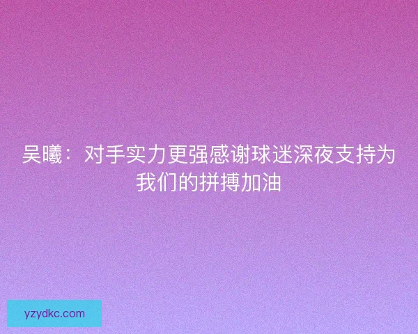 吴曦：对手实力更强感谢球迷深夜支持为我们的拼搏加油
