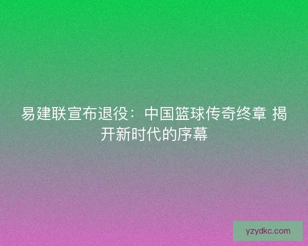 易建联宣布退役:中国篮球传奇终章 揭开新时代的序幕 易建联宣布退役:中国篮球传奇终章 揭开新时代的序幕