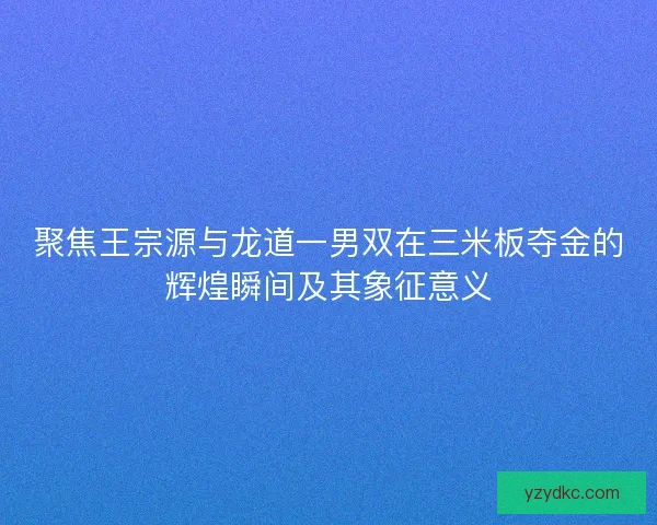 聚焦王宗源与龙道一男双在三米板夺金的辉煌瞬间及其象征意义 聚焦王宗源与龙道一男双在三米板夺金的辉煌瞬间及其象征意义