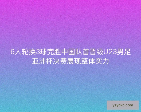 6人轮换3球完胜中国队首晋级U23男足亚洲杯决赛展现整体实力 6人轮换3球完胜中国队首晋级U23男足亚洲杯决赛展现整体实力