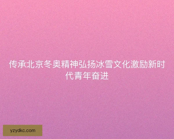 传承北京冬奥精神弘扬冰雪文化激励新时代青年奋进 传承北京冬奥精神弘扬冰雪文化激励新时代青年奋进
